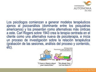 Los psicólogos comienzan a generar modelos terapéuticos
ajenos al psicoanálisis (dominante entre los psiquiatras
americanos) y los presentan como alternativas más cinticas
a este. Carl Rogers sobre 1943 crea la terapia centrada en el
cliente como una alternativa nueva de psicoterapia, e inicia
un proceso de investigación sobre la relación terapéutica
(grabación de las sesiones, análisis del proceso y contenido,
etc).

 