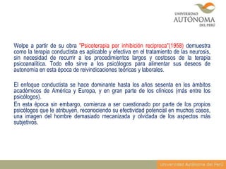 Wolpe a partir de su obra "Psicoterapia por inhibición reciproca"(1958) demuestra
como la terapia conductista es aplicable y efectiva en el tratamiento de las neurosis,
sin necesidad de recurrir a los procedimientos largos y costosos de la terapia
psicoanalítica. Todo ello sirve a los psicólogos para alimentar sus deseos de
autonomía en esta época de reivindicaciones teóricas y laborales.
El enfoque conductista se hace dominante hasta los años sesenta en los ámbitos
académicos de América y Europa, y en gran parte de los clínicos (más entre los
psicólogos).
En esta época sin embargo, comienza a ser cuestionado por parte de los propios
psicólogos que le atribuyen, reconociendo su efectividad potencial en muchos casos,
una imagen del hombre demasiado mecanizada y olvidada de los aspectos más
subjetivos.

 