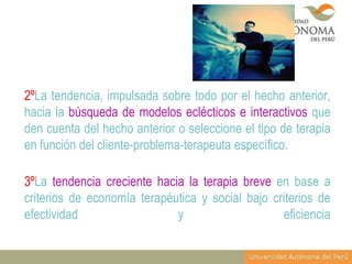 2ºLa tendencia, impulsada sobre todo por el hecho anterior,
hacia la búsqueda de modelos eclécticos e interactivos que
den cuenta del hecho anterior o seleccione el tipo de terapia
en función del cliente-problema-terapeuta específico.
3ºLa tendencia creciente hacia la terapia breve en base a
criterios de economía terapéutica y social bajo criterios de
efectividad
y
eficiencia

 
