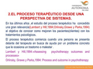 2.EL PROCESO TERAPÉUTICO DESDE UNA
PERSPECTIVA DE SISTEMAS.
En los últimos años ,el estudio del proceso terapéutico ha concedido
una gran relevancia(Lambert y Hill,1994;Orlinsky,Grawe y Parks,1994)
al objetivo de conocer como mejoran los pacientes(clientes) con los
tratamientos psicológicos.
El proceso terapéutico comienza cuando una persona se presenta
delante del terapeuta en busca de ayuda por un problema concreto
que le ocasiona un trastorno o malestar .
Lambert y Hill,1994:»Assessing
psychotherapy outcomes and
processes»
Orlinsky, Grawe y Parks,1994: Process and outcome in psychotherapy

 