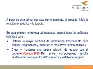 A partir de este primer contacto con el paciente, sí procede, inicia la
relación terapéutica y la terapia.
En esta primera entrevista ,el terapeuta deberá tener la suficiente
habilidad para :
 Obtener la mayor cantidad de información trascendente para
evaluar, diagnosticar y utilizar en el más breve tiempo posible y
 Crear y mantener una buena relación de trabajo con el
paciente(Morrison,1995).De estos componentes, resulta
fundamental conseguir los datos básicos y establecer rapport.

 