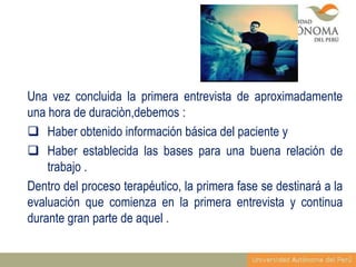 Una vez concluida la primera entrevista de aproximadamente
una hora de duraciòn,debemos :
 Haber obtenido información básica del paciente y
 Haber establecida las bases para una buena relación de
trabajo .
Dentro del proceso terapéutico, la primera fase se destinará a la
evaluación que comienza en la primera entrevista y continua
durante gran parte de aquel .

 