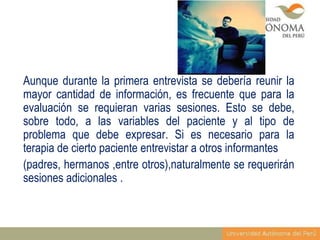Aunque durante la primera entrevista se debería reunir la
mayor cantidad de información, es frecuente que para la
evaluación se requieran varias sesiones. Esto se debe,
sobre todo, a las variables del paciente y al tipo de
problema que debe expresar. Si es necesario para la
terapia de cierto paciente entrevistar a otros informantes
(padres, hermanos ,entre otros),naturalmente se requerirán
sesiones adicionales .

 