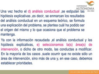 Una vez hecho el d) análisis conductual ,se estipulan las
hipótesis explicativas ,es decir, se enmarcan los resultados
del análisis conductual en un esquema teórico, se formula
una explicación del problema, se plantea cuál ha podido ser
el origen del mismo y lo que ocasiona que el problema se
mantenga.
Ya con la información recaudada ,el análisis conductual y las
hipótesis explicativas, e) seleccionamos la(s) área(s) de
intervención, o dicho de otro modo, las conductas a modificar.
En la mayoría de los casos ,suele ocurrir que no existe sólo un
área de intervención, sino más de una y, en ese caso, debemos
establecer prioridades.

 