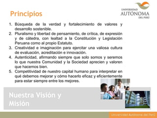 Principios
1. Búsqueda de la verdad y fortalecimiento de valores y
desarrollo sostenible.
2. Pluralismo y libertad de pensamiento, de crítica, de expresión
y de cátedra, con lealtad a la Constitución y Legislación
Peruana como al propio Estatuto.
3. Creatividad e imaginación para ejercitar una valiosa cultura
de evaluación, acreditación e innovación.
4. Autenticidad, afirmando siempre que solo somos y seremos
lo que nuestra Comunidad y la Sociedad aprecien y valoren
que hacemos bien.
5. Competitividad de nuestro capital humano para interpretar en
qué debemos mejorar y cómo hacerlo eficaz y eficientemente
para estar siempre entre los mejores.

Nuestra Visión y
Misión

 