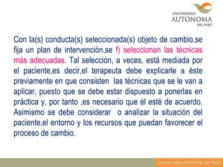 Con la(s) conducta(s) seleccionada(s) objeto de cambio,se
fija un plan de intervenciòn,se f) seleccionan las técnicas
más adecuadas. Tal selección, a veces, está mediada por
el paciente,es decir,el terapeuta debe explicarle a éste
previamente en que consisten las técnicas que se le van a
aplicar, puesto que se debe estar dispuesto a ponerlas en
práctica y, por tanto ,es necesario que él esté de acuerdo.
Asimismo se debe considerar o analizar la situación del
paciente,el entorno y los recursos que puedan favorecer el
proceso de cambio.

 