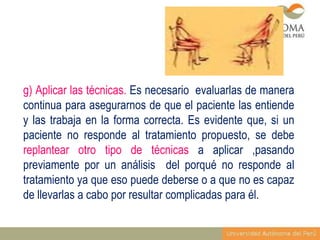 g) Aplicar las técnicas. Es necesario evaluarlas de manera
continua para asegurarnos de que el paciente las entiende
y las trabaja en la forma correcta. Es evidente que, si un
paciente no responde al tratamiento propuesto, se debe
replantear otro tipo de técnicas a aplicar ,pasando
previamente por un análisis del porqué no responde al
tratamiento ya que eso puede deberse o a que no es capaz
de llevarlas a cabo por resultar complicadas para él.

 