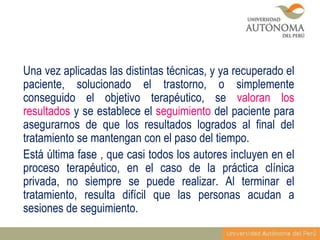 Una vez aplicadas las distintas técnicas, y ya recuperado el
paciente, solucionado el trastorno, o simplemente
conseguido el objetivo terapéutico, se valoran los
resultados y se establece el seguimiento del paciente para
asegurarnos de que los resultados logrados al final del
tratamiento se mantengan con el paso del tiempo.
Está última fase , que casi todos los autores incluyen en el
proceso terapéutico, en el caso de la práctica clínica
privada, no siempre se puede realizar. Al terminar el
tratamiento, resulta difícil que las personas acudan a
sesiones de seguimiento.

 