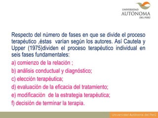 Respecto del número de fases en que se divide el proceso
terapéutico ,éstas varían según los autores. Así Cautela y
Upper (1975)dividen el proceso terapéutico individual en
seis fases fundamentales:
a) comienzo de la relación ;
b) análisis conductual y diagnóstico;
c) elección terapéutica;
d) evaluación de la eficacia del tratamiento;
e) modificación de la estrategia terapéutica;
f) decisión de terminar la terapia.

 