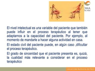 El nivel intelectual es una variable del paciente que también
puede influir en el proceso terapéutico al tener que
adaptarnos a la capacidad del paciente. Por ejemplo, al
momento de mandarle a hacer alguna actividad en casa.
El estado civil del paciente puede, en algún caso ,dificultar
el proceso terapéutico.
El grado de sinceridad que el paciente presenta es, quizá,
la cualidad más relevante a considerar en el proceso
terapéutico

 