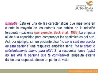 Empatía .Ésta es una de las características que más tiene en
cuenta la mayoría de los autores que hablan de la relación
terapeuta - paciente (por ejemplo, Beck et al., 1983).La empatía
alude a la capacidad para comprender los sentimientos del otro.
Así, por ejemplo, sin un paciente dice “no sé si seré merecedor
de esta persona” una respuesta empática sería: "no te crees lo
suficientemente bueno para ella”. Si la respuesta fuese “quizá
no sea ella la persona que te conviene»el terapeuta estaría
dando una respuesta desde un punto de vista.

 