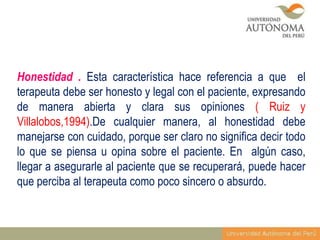 Honestidad . Esta característica hace referencia a que el
terapeuta debe ser honesto y legal con el paciente, expresando
de manera abierta y clara sus opiniones ( Ruiz y
Villalobos,1994).De cualquier manera, al honestidad debe
manejarse con cuidado, porque ser claro no significa decir todo
lo que se piensa u opina sobre el paciente. En algún caso,
llegar a asegurarle al paciente que se recuperará, puede hacer
que perciba al terapeuta como poco sincero o absurdo.

 