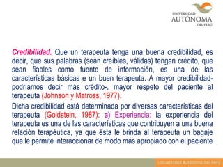 Credibilidad. Que un terapeuta tenga una buena credibilidad, es
decir, que sus palabras (sean creíbles, válidas) tengan crédito, que
sean fiables como fuente de información, es una de las
características básicas e un buen terapeuta. A mayor credibilidadpodríamos decir más crédito-, mayor respeto del paciente al
terapeuta (Johnson y Matross, 1977).
Dicha credibilidad está determinada por diversas características del
terapeuta (Goldstein, 1987): a) Experiencia: la experiencia del
terapeuta es una de las características que contribuyen a una buena
relación terapéutica, ya que ésta le brinda al terapeuta un bagaje
que le permite interaccionar de modo más apropiado con el paciente

 