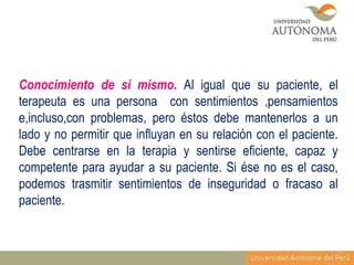 Conocimiento de si mismo. Al igual que su paciente, el
terapeuta es una persona con sentimientos ,pensamientos
e,incluso,con problemas, pero éstos debe mantenerlos a un
lado y no permitir que influyan en su relación con el paciente.
Debe centrarse en la terapia y sentirse eficiente, capaz y
competente para ayudar a su paciente. Si ése no es el caso,
podemos trasmitir sentimientos de inseguridad o fracaso al
paciente.

 