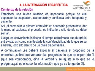 4. LA INTERACCIÓN TERAPÉUTICA
Comienzo de la relación
Establecer una buena relación es importante porque de ella
dependen la aceptación, cooperación y confianza entre terapeuta y
paciente.
Así ,al comenzar la primera entrevista es necesario presentarse, dar
la mano al paciente, si procede, es indicarle e sitio donde se debe
sentar.
Luego, es conveniente indicarle el tiempo aproximado que durará la
entrevista, así como manifestarle la confidencialidad de lo que se va
a hablar, todo ello dentro de un clima de confianza.

A continuación ,se deberá explicar al paciente el propósito de la
entrevista ,sobre que versarán las preguntas, lo que se espera de él
(que sea colaborador, diga la verdad y se ajuste a lo que se le
pregunta,y,si es el caso, la información que ya se tenga de él).

 