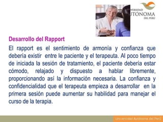 Desarrollo del Rapport
El rapport es el sentimiento de armonía y confianza que
debería existir entre le paciente y el terapeuta. Al poco tiempo
de iniciada la sesión de tratamiento, el paciente debería estar
cómodo, relajado y dispuesto a hablar libremente,
proporcionando así la información necesaria. La confianza y
confidencialidad que el terapeuta empieza a desarrollar en la
primera sesión puede aumentar su habilidad para manejar el
curso de la terapia.

 