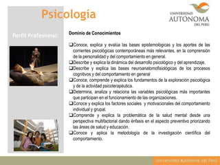 Psicología
Perfil Profesional:

Dominio de Conocimientos

Conoce, explica y evalúa las bases epistemológicas y los aportes de las
corrientes psicológicas contemporáneas más relevantes, en la comprensión
de la personalidad y del comportamiento en general.
Describe y explica la dinámica del desarrollo psicológico y del aprendizaje.
Describe y explica las bases neuroanatomofisiológicas de los procesos
cognitivos y del comportamiento en general
Conoce, comprende y explica los fundamentos de la exploración psicológica
y de la actividad psicoterapéutica.
Determina, analiza y relaciona las variables psicológicas más importantes
que participan en el funcionamiento de las organizaciones.
Conoce y explica los factores sociales y motivacionales del comportamiento
individual y grupal.
Comprende y explica la problemática de la salud mental desde una
perspectiva multifactorial dando énfasis en el aspecto preventivo priorizando
las áreas de salud y educación.
Conoce y aplica la metodología de la investigación científica del
comportamiento.

 