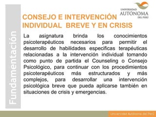 Fundamentación

CONSEJO E INTERVENCIÓN
INDIVIDUAL BREVE Y EN CRISIS
La
asignatura
brinda
los
conocimientos
psicoterapéuticos necesarios para permitir el
desarrollo de habilidades especificas terapéuticas
relacionadas a la intervención individual tomando
como punto de partida el Counseling o Consejo
Psicológico, para continuar con los procedimientos
psicoterapéuticos más estructurados y más
complejos, para desarrollar una intervención
psicológica breve que pueda aplicarse también en
situaciones de crisis y emergencias.

 