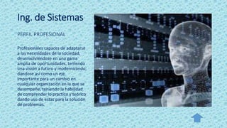 Ing. de Sistemas
PERFIL PROFESIONAL
Profesionales capaces de adaptarse
a las necesidades de la sociedad,
desenvolviéndose en una gama
amplia de oportunidades, teniendo
una visión a futuro y modernizando;
dándose así como un eje
importante para un cambio en
cualquier organización en la que se
desempeñe, teniendo la habilidad
de comprender lo practico y teórico
dando uso de estas para la solución
de problemas.
 