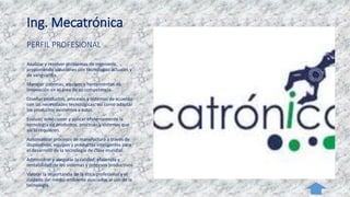 Ing. Mecatrónica
PERFIL PROFESIONAL
Analizar y resolver problemas de ingeniería,
proponiendo soluciones con tecnologías actuales y
de vanguardia.
Manejar sistemas, equipos y herramientas de
innovación en el área de su competencia.
Diseñar productos, procesos y sistemas de acuerdo
con las necesidades tecnológicas, así como adaptar
los productos existentes a estas.
Evaluar, seleccionar y aplicar eficientemente la
tecnología de productos, procesos y sistemas que
así lo requieren.
Automatizar procesos de manufactura a través de
dispositivos, equipos y productos inteligentes para
el desarrollo de la tecnología de clase mundial.
Administrar y asegurar la calidad, eficiencia y
rentabilidad de los sistemas y procesos productivos.
Valorar la importancia de la ética profesional y el
cuidado del medio ambiente asociados al uso de la
tecnología.
 