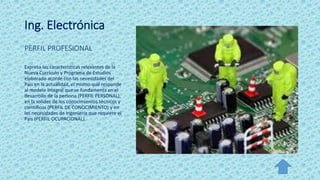 Ing. Electrónica
PERFIL PROFESIONAL
Expresa las características relevantes de la
Nueva Currículo y Programa de Estudios
elaborado acorde con las necesidades del
País en la actualidad, el mismo que responde
al modelo integral que se fundamenta en el
desarrollo de la persona (PERFIL PERSONAL),
en la solidez de los conocimientos técnicos y
científicos (PERFIL DE CONOCIMIENTO) y en
las necesidades de ingeniería que requiere el
País (PERFIL OCUPACIONAL).
 