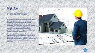 Ing. Civil
PERFIL PROFESIONAL
El ingeniero civil de la Universidad del Norte
participa activamente en proyectos de
infraestructura indispensables para el
desarrollo y bienestar humano. Así, el
ingeniero civil egresado un norteño puede
desempeñar con idoneidad en proyectos de
construcción, saneamiento ambiental,
planificación urbana y regional, hidráulicos,
viales, transporte, entre otros.
El extenso perfil ocupacional le permite
desarrollarse en las diferentes etapas de los
proyectos: formulación y evaluación,
ejecución, seguimiento, control y evaluación
tanto en los sectores públicos, como en los
privados.
 