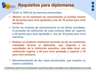 Requisitos para diplomarse
 Asistir al 100% de las asesorías presenciales.
 Obtener en los exámenes de conocimientos un puntaje mínimo
  de 60 puntos para nivel aprobado y mas de 70 puntos para nivel
  meritorio.
 Enviar las misiones de entrenamiento en las fechas acordadas,
  el promedio de calificación de estas misiones debe ser superior
  a 60 puntos para nivel aprobado y mas de 70 puntos para nivel
  meritorio.

 Realizar un producto intelectual haciendo uso de las enseñanzas
  trabajadas durante el diplomado, que responda a las
  necesidades de la institución educativa, éste debe tener una
  calificación superior a 60 para nivel aprobado y superior a 70
  para nivel meritorio.

 Retroalimentación de dos clases presenciales, que muestre un
  avance cualitativo.
 