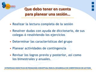 Que debo tener en cuenta
          para planear una sesión…

• Realizar la lectura completa de la sesión

• Resolver dudas con ayuda de diccionario, de sus
  colegas ó resolviendo los ejercicios

• Determinar las características del grupo

• Planear actividades de contingencia

• Revisar los logros previo y posterior, así como
  los bimestrales y anuales.
 
