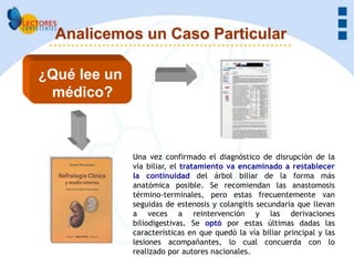 Analicemos un Caso Particular

¿Qué lee un
 médico?



              Una vez confirmado el diagnóstico de disrupción de la
              vía biliar, el tratamiento va encaminado a restablecer
              la continuidad del árbol biliar de la forma más
              anatómica posible. Se recomiendan las anastomosis
              término-terminales, pero estas frecuentemente van
              seguidas de estenosis y colangitis secundaria que llevan
              a veces a reintervención y las derivaciones
              biliodigestivas. Se optó por estas últimas dadas las
              características en que quedó la vía biliar principal y las
              lesiones acompañantes, lo cual concuerda con lo
              realizado por autores nacionales.
 