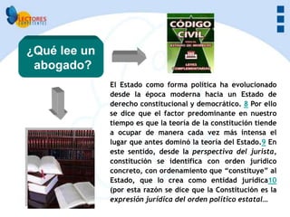 ¿Qué lee un
 abogado?
              El Estado como forma política ha evolucionado
              desde la época moderna hacia un Estado de
              derecho constitucional y democrático. 8 Por ello
              se dice que el factor predominante en nuestro
              tiempo es que la teoría de la constitución tiende
              a ocupar de manera cada vez más intensa el
              lugar que antes dominó la teoría del Estado.9 En
              este sentido, desde la perspectiva del jurista,
              constitución se identifica con orden jurídico
              concreto, con ordenamiento que “constituye” al
              Estado, que lo crea como entidad jurídica10
              (por esta razón se dice que la Constitución es la
              expresión jurídica del orden político estatal…
 