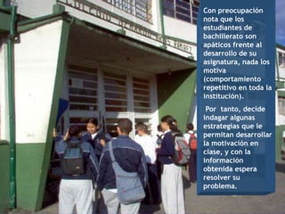 Con preocupación
nota que los
estudiantes de
bachillerato son
apáticos frente al
desarrollo de su
asignatura, nada los
motiva
(comportamiento
repetitivo en toda la
institución).
 Por tanto, decide
indagar algunas
estrategias que le
permitan desarrollar
la motivación en
clase, y con la
información
obtenida espera
resolver su
problema.
 