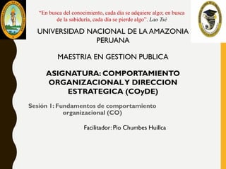 Sesión 1: Fundamentos de comportamiento
organizacional (CO)
UNIVERSIDAD NACIONAL DE LA AMAZONIA
PERUANA
MAESTRIA EN GESTION PUBLICA
ASIGNATURA: COMPORTAMIENTO
ORGANIZACIONALY DIRECCION
ESTRATEGICA (COyDE)
Facilitador: Pio Chumbes Huillca
“En busca del conocimiento, cada día se adquiere algo; en busca
de la sabiduría, cada día se pierde algo”. Lao Tsé
 