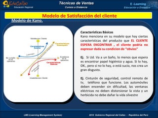 Modelo de Kano. Características Básicas Kano menciona en su modelo que hay ciertas caracteristicas del producto que  EL CLIENTE ESPERA ENCONTRAR , el cliente podria no expresar dada su condicion de “obvios” Ej.  Si Ud. Va a un baño, lo menos que espera es encontrar papel higiénico y agua. Si lo hay, OK., pero si no lo hay, o está sucio, nos crea un gran disgusto. Ej.  Cinturón de seguridad, control remoto de tv,  teléfono que funcione. Los automóviles deben encender sin dificultad, las ventanas eléctricas no deben distorsionar la vista y un herbicida no debe dañar la vida silvestre Modelo de Satisfacción del cliente 