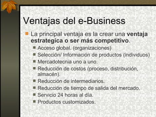 Ventajas del e-Business
 La principal ventaja es la crear una ventaja
  estrategica o ser más competitivo.
     Acceso global. (organizaciones)
     Selección/ Información de productos (individuos)
     Mercadotecnia uno a uno.
     Reducción de costos (proceso, distribución,
      almacén).
     Reducción de intermediarios.
     Reducción de tiempo de salida del mercado.
     Servicio 24 horas al día.
     Productos customizados.
 