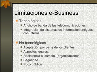 Limitaciones e-Business
 Tecnológicas
    Ancho de banda de las telecomunicaciones.
    Integración de sistemas de información antiguos
     con Internet.

 No tecnológicas
   Aceptación por parte de los clientes.
   Aspectos legales.
   Resistencia al cambio. (organizaciones)
   Seguridad.
   Poco público
 