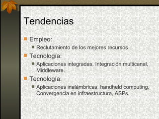 Tendencias
 Empleo:
   Reclutamiento de los mejores recursos

 Tecnología:
    Aplicaciones integradas, Integración multicanal,
     Middleware.
 Tecnología:
    Aplicaciones inalámbricas, handheld computing,
     Convergencia en infraestructura, ASPs.
 