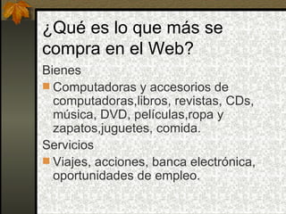 ¿Qué es lo que más se
compra en el Web?
Bienes
 Computadoras y accesorios de
  computadoras,libros, revistas, CDs,
  música, DVD, películas,ropa y
  zapatos,juguetes, comida.
Servicios
 Viajes, acciones, banca electrónica,
  oportunidades de empleo.
 