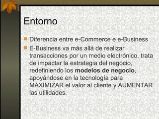 Entorno
 Diferencia entre e-Commerce e e-Business
 E-Business va más allá de realizar
  transacciones por un medio electrónico, trata
  de impactar la estrategia del negocio,
  redefiniendo los modelos de negocio,
  apoyándose en la tecnología para
  MAXIMIZAR el valor al cliente y AUMENTAR
  las utilidades.
 