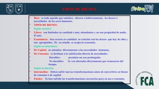 TIPOS DE BIENES.
• Bien: es todo aquello que satisface, directa o indirectamente, los deseos o
necesidades de los seres humanos.
• TIPOS DE BIENES:
• Según carácter:
• Libres: son limitados en cantidad o muy abundantes y no son propiedad de nadie.
El aire.
• Económicos: Son escasos en cantidad en relación con los deseos que hay de ellos y
son apropiables. De su estudio se ocupa la economía.
• Según su naturaleza:
• De Capital: no atienden directamente a las necesidades humanas.
• De Consumo: se destinan a la satisfacción directa de necesidades.
• Durables: permiten un uso prolongado.
• No durables: Se ven afectados directamente por transcurso del
tiempo.
• Según su función.
• Intermedios: Deben sufrir nuevas transformaciones antes de convertirse en bienes
de consumo o de capital.
• Finales: Ya han sufrido las transformaciones necesarias para su uso o consumo.
 