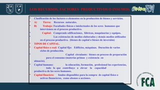 LOS RECURSOS, FACTORES PRODUCTIVOS O INSUMOS.
• Clasificación de los factores o elementos en la producción de bienes y servicios.
• A) Tierra: Recursos naturales.
• B) Trabajo: Facultades físicas e intelectuales de los seres humanos que
intervienen en el proceso productivo.
• Capital: Comprende edificaciones, fábricas, maquinarias y equipos.
• Las existencias de medios elaborados y demás medios utilizados
en el proceso productivo. (bienes de capital o bienes de inversión)
• TIPOS DE CAPITAL.
• Capital físico o real: Capital fijo: Edificios, máquinas. Duración de varios
ciclos de producción.
• Capital circulante: bienes en proceso de preparación
para el consumo (materias primas y existencia en
almacén).
• Capital humano: la educación, formación, profesional las experiencias,
todo lo que contribuye a elevar la capacidad
productiva de los seres humanos.
• Capital finaciero: fondos disponibles para la compra de capital físico o
activos financieros, como abonos o acciones.
 