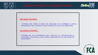 MICROECONOMÍA Y MACROECONOMÍA.
• MICROECONOMÍA:
– ESTUDIO DEL MODO EN QUE LOS HOGARES Y LAS EMPRESAS TOMAN
DECISIONES Y DE LA FORMA EN QUE INTERACTÚAN EN LOS MERCADOS.
• MACROECONOMÍA:
– ESTUDIO DE LOS FENÓMENOS QUE AFECTAN EL CONJUNTO DE LA
ECONOMÍA, INCLUIDA LA INFLACIÓN EL DESEMPLEO Y EL CRECIMIENTO
ECONÓMICO.
 