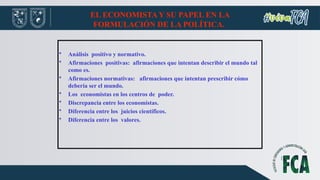 EL ECONOMISTA Y SU PAPEL EN LA
FORMULACIÓN DE LA POLÍTICA.
• Análisis positivo y normativo.
• Afirmaciones positivas: afirmaciones que intentan describir el mundo tal
como es.
• Afirmaciones normativas: afirmaciones que intentan prescribir cómo
debería ser el mundo.
• Los economistas en los centros de poder.
• Discrepancia entre los economistas.
• Diferencia entre los juicios científicos.
• Diferencia entre los valores.
 