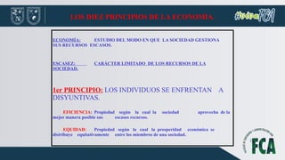 LOS DIEZ PRINCIPIOS DE LA ECONOMÍA.
ECONOMÍA: ESTUDIO DEL MODO EN QUE LA SOCIEDAD GESTIONA
SUS RECURSOS ESCASOS.
ESCASEZ: CARÁCTER LIMITADO DE LOS RECURSOS DE LA
SOCIEDAD.
1er PRINCIPIO: LOS INDIVIDUOS SE ENFRENTAN A
DISYUNTIVAS.
EFICIENCIA: Propiedad según la cual la sociedad aprovecha de la
mejor manera posible sus escasos recursos.
EQUIDAD: Propiedad según la cual la prosperidad económica se
distribuye equitativamente entre los miembros de una sociedad.
 