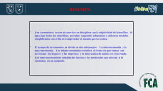 RESUMEN.
• Los economistas tratan de abordar su disciplina con la objetividad del científico. Al
igual que todos los científicos, postulan supuestos adecuados y elaboran modelos
simplificados con el fin de comprender el mundo que los rodea.
• El campo de la economía se divide en dos subcampos: La microeconomía y la
macroeconomía. Los microeconomistas estudian la forma en que toman sus
decisiones los hogares y las empresas y la interacción de ambos en el mercado.
• Los macroeconomistas estudian las fuerzas y las tendencias que afectan a la
economía en su conjunto.
 