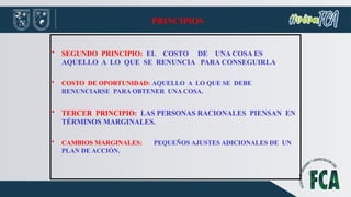PRINCIPIOS
• SEGUNDO PRINCIPIO: EL COSTO DE UNA COSA ES
AQUELLO A LO QUE SE RENUNCIA PARA CONSEGUIRLA
• COSTO DE OPORTUNIDAD: AQUELLO A LO QUE SE DEBE
RENUNCIARSE PARA OBTENER UNA COSA.
• TERCER PRINCIPIO: LAS PERSONAS RACIONALES PIENSAN EN
TÉRMINOS MARGINALES.
• CAMBIOS MARGINALES: PEQUEÑOS AJUSTES ADICIONALES DE UN
PLAN DE ACCIÓN.
 