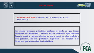 PRINCIPIOS
• CUARTO PRINCIPIO: LOS INDIVIDUOS RESPONDEN A LOS
INCENTIVOS.
Los cuatro primeros principios analizan el modo en que toman
decisiones los individuos. Muchas de las decisiones que tomamos
durante nuestra vida nos afectan no sólo a nosotros sino también a
otras personas. Los tres principios siguientes se refieren a la
forma en que interactúan los individuos.
 