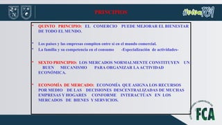 PRINCIPIOS
• QUINTO PRINCIPIO: EL COMERCIO PUEDE MEJORAR EL BIENESTAR
DE TODO EL MUNDO.
• Los países y las empresas compiten entre sí en el mundo comercial.
• La familia y su competencia en el consumo -Especialización de actividades-
• SEXTO PRINCIPIO: LOS MERCADOS NORMALMENTE CONSTITUYEN UN
BUEN MECANISMO PARA ORGANIZAR LAACTIVIDAD
ECONÓMICA.
• ECONOMÍA DE MERCADO: ECONOMÍA QUE ASIGNA LOS RECURSOS
POR MEDIO DE LAS DECISIONES DESCENTRALIZADAS DE MUCHAS
EMPRESAS Y HOGARES CONFORME INTERACTÚAN EN LOS
MERCADOS DE BIENES Y SERVICIOS.
 