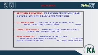 PRINCIPIOS
• SEPTIMO PRINCIPIO: EL ESTADO PUEDE MEJORAR
A VECES LOS RESULTADOS DEL MERCADO.
• FALLA DE MERCADO: SITUACIÓN EN LA QUE UN MERCADO NO
ASIGNA EFICIENTEMENTE LOS RECURSOS POR SI.
• EXTERNALIDAD: MONOPOLIO CONSECUENCIAS DE LAS ACCIONES DE UNA
PERSONA PARA EL BIENESTAR DE OTRA.
• PODER DE MERCADO: CAPACIDAD DE UN ÚNICO AGENTE
ECONÓMICO (O DE UN PEQUEÑO GRUPO DE ELLOS) PARA
INFLUIR CONSIDERABLEMENTE EN LOS PRECIOS DE MERCADO.
 