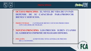 PRINCIPIOS
• OCTAVO PRINCIPIO: EL NIVEL DE VIDA DE UN PAÍS
DEPENDE DE SU CAPACIDAD PARA PRODUCIR
BIENES Y SERVICIOS.
• PRODUCTIVIDAD: CANTIDAD DE BIENES Y SEVICIOS PRODUCIDOS
CON CADA HORA DE TRABAJO.
• NOVENO PRINCIPIO: LOS PRECIOS SUBEN CUANDO
EL GOBIERNO IMPRIME DEMASIADO DINERO.
• INFLACIÓN: AUMENTO DEL NIVEL GENERAL DE PRECIOS
DE LA ECONOMÍA.
 