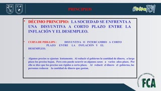 PRINCIPIOS
• DÉCIMO PRINCIPIO: LA SOCIEDAD SE ENFRENTAA
UNA DISYUNTIVA A CORTO PLAZO ENTRE LA
INFLACIÓN Y EL DESEMPLEO.
• CURVA DE PHILLIPS : DISYUNTIVA O INTERCAMBIO A CORTO
PLAZO ENTRE LA INFLACIÓN Y EL
DESEMPLEO.
• Algunos precios se ajustan lentamente. Al reducir el gobierno la cantidad de dinero, a largo
plazo los precios bajan. Pero esto puede ocurrir en algunos casos a varios años plazo. Por
ello se dice que los precios son rígidos a corto plazo. Al reducir el dinero el gobierno, las
personas reducen la cantidad de dinero que gastan.
 